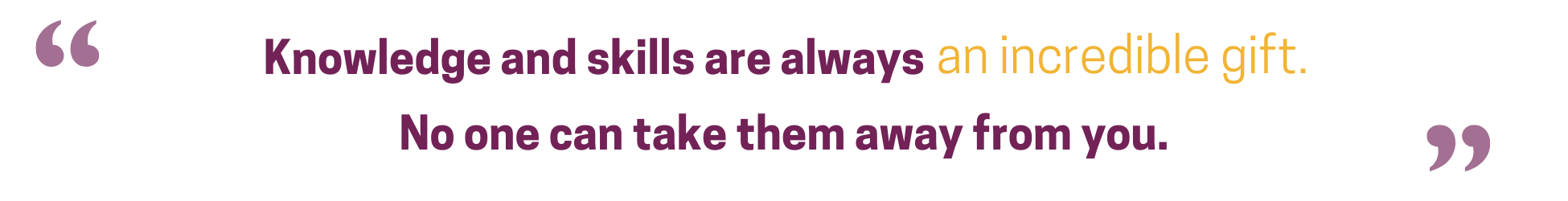 Knowledge and skills are always an incredible gift. No one can take them away from you.